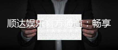 顺达娱乐官方通道:畅享顶级娱乐体验的专属入口