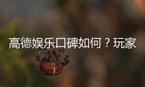 高德娱乐口碑如何？玩家真实评价与体验分享