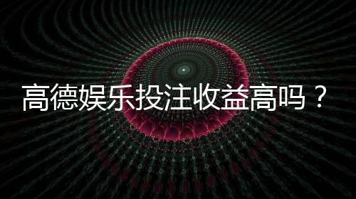 高德娱乐投注收益高吗？资深玩家揭秘真实盈利空间