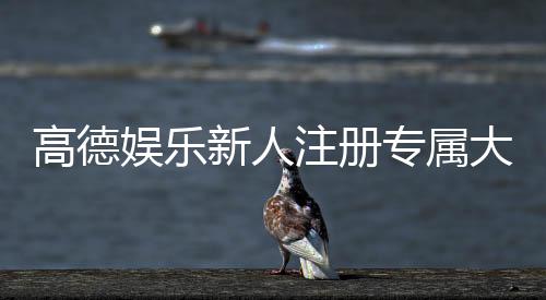 高德娱乐新人注册专属大礼包：首存即送彩金与VIP特权礼遇