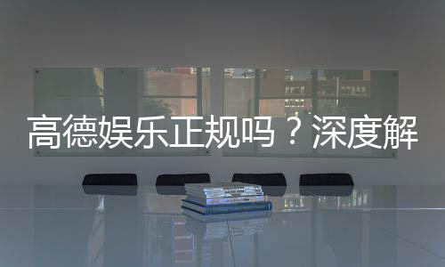 高德娱乐正规吗？深度解析其资质与玩家真实体验