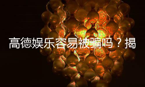 高德娱乐容易被骗吗？揭秘平台安全性及防骗技巧