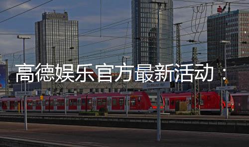 高德娱乐官方最新活动:限时优惠与惊喜礼包等你来拿