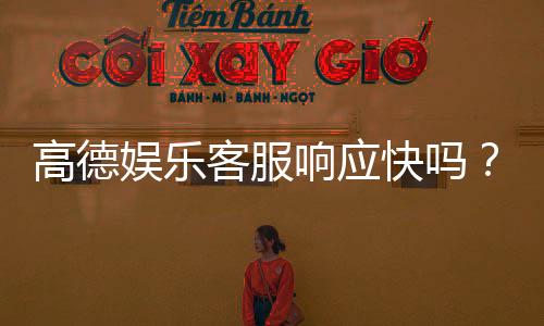 高德娱乐客服响应快吗?实测体验告诉你答案