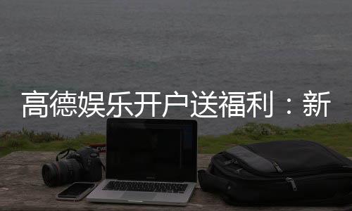 高德娱乐开户送福利:新会员专享豪礼首存即送彩金!