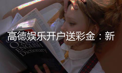 高德娱乐开户送彩金:新手注册即享豪礼首存加赠888彩金