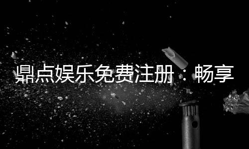 鼎点娱乐免费注册:畅享豪华礼包与顶级游戏体验