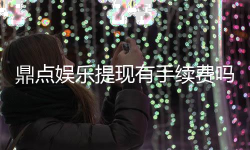 鼎点娱乐提现有手续费吗？手续费标准及到账时间详解
