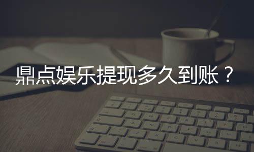 鼎点娱乐提现多久到账?到账时间及流程详解