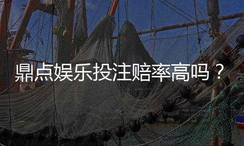 鼎点娱乐投注赔率高吗？资深玩家揭秘高赔率实战技巧