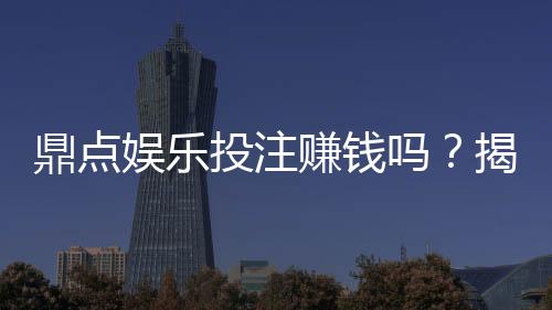 鼎点娱乐投注赚钱吗?揭秘真实盈利模式与实战技巧