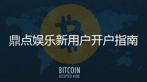 鼎点娱乐新用户开户指南:轻松注册领豪礼畅享顶级游戏体验
