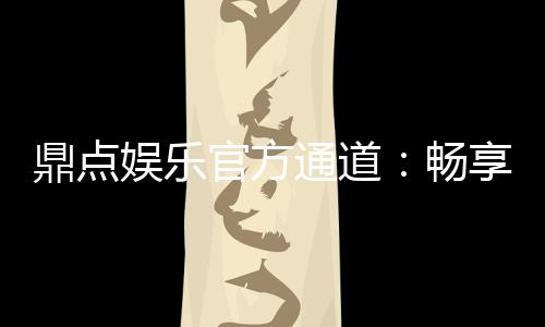 鼎点娱乐官方通道：畅享顶级棋牌与电子游艺的尊贵体验