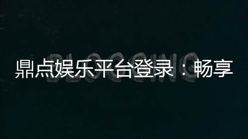 鼎点娱乐平台登录:畅享顶级游戏体验与安全登录指南