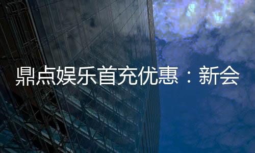 鼎点娱乐首充优惠：新会员专享高额返利与独家礼包