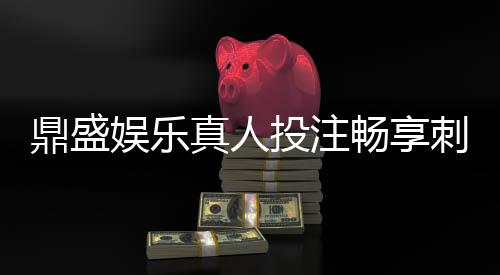 鼎盛娱乐真人投注畅享刺激游戏乐趣！