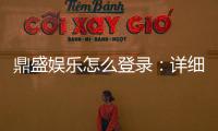 鼎盛娱乐怎么登录：详细步骤分享