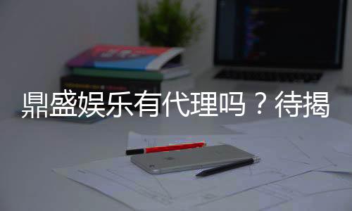 鼎盛娱乐有代理吗?待揭秘