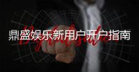 鼎盛娱乐新用户开户指南：注册即享丰厚福利