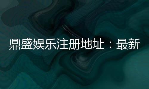 鼎盛娱乐注册地址：最新优惠活动分享