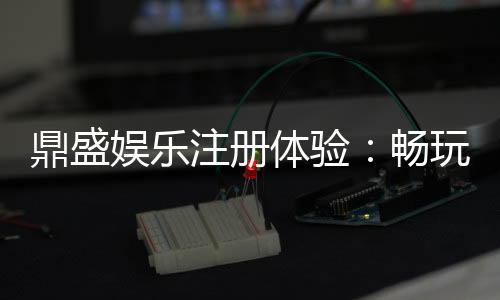 鼎盛娱乐注册体验:畅玩棋牌、电子游艺乐趣