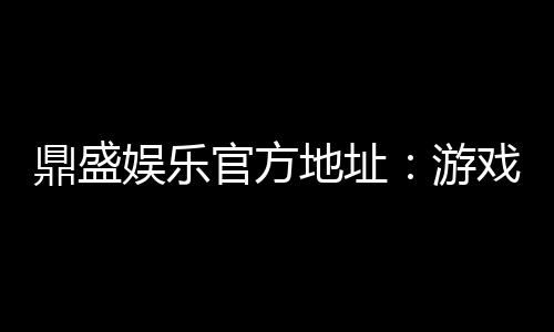 鼎盛娱乐官方地址:游戏娱乐尽在其中