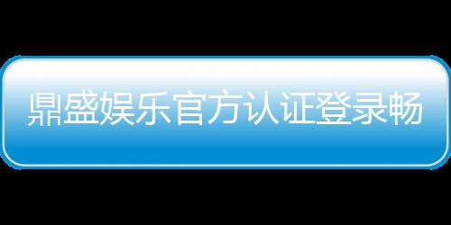 鼎盛娱乐官方认证登录畅享顶级娱乐体验!