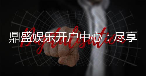 鼎盛娱乐开户中心：尽享顶级游戏体验