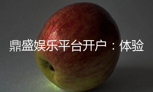 鼎盛娱乐平台开户:体验高品质电子游艺乐趣