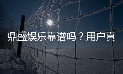 鼎盛娱乐靠谱吗?用户真实评价揭秘