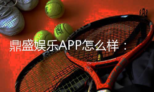 鼎盛娱乐APP怎么样:玩家真实体验分享
