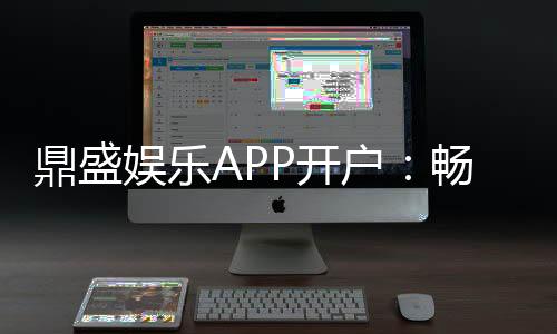 鼎盛娱乐APP开户:畅爽体验尽在指尖