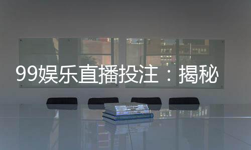 99娱乐直播投注:揭秘高胜率玩家的实战技巧与策略