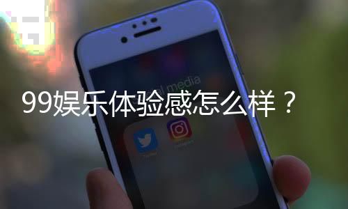 99娱乐体验感怎么样?资深玩家分享真实感受与技巧