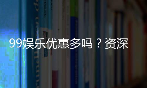 99娱乐优惠多吗?资深玩家揭秘真实福利与优惠力度