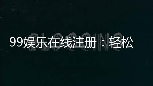99娱乐在线注册:轻松完成账号开通畅享顶级游戏体验