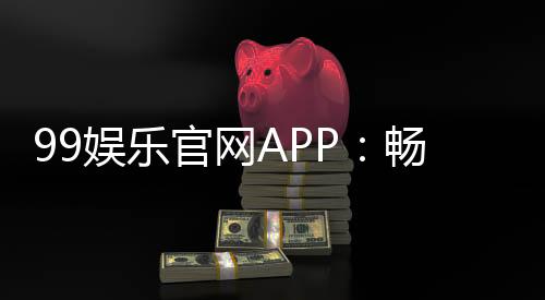 99娱乐官网APP：畅享顶级棋牌电游的尊贵体验