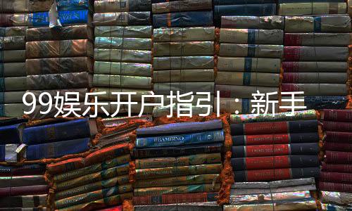 99娱乐开户指引:新手必看的快速注册与首存攻略