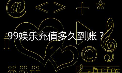 99娱乐充值多久到账?实测到账时间与快速入款技巧分享