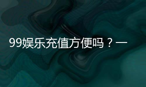 99娱乐充值方便吗?一文详解充值流程与到账速度