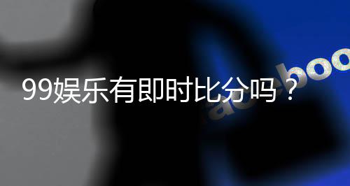 99娱乐有即时比分吗？一文解析比分查询与赛事动态