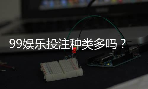 99娱乐投注种类多吗?全面解析平台热门游戏与特色玩法