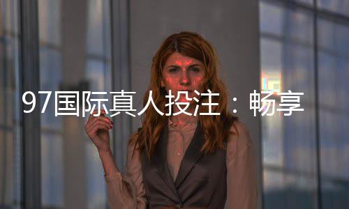 97国际真人投注：畅享高品质娱乐体验
