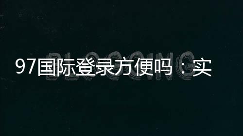 97国际登录方便吗:实地体验告诉你
