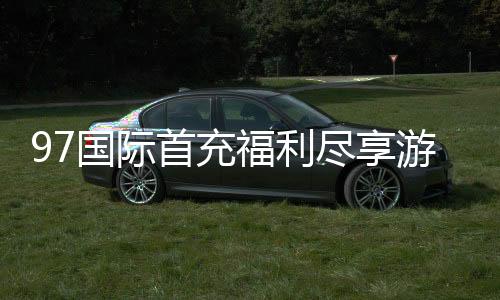 97国际首充福利尽享游戏惊喜