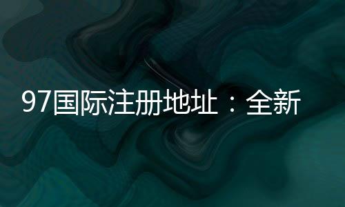 97国际注册地址:全新玩法尽在眼前