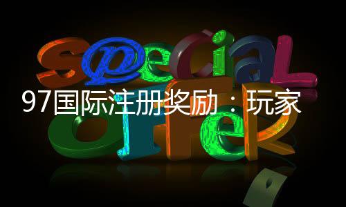 97国际注册奖励：玩家福利大放送