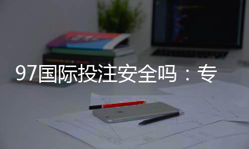 97国际投注安全吗:专家揭秘真相