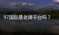 97国际是老牌平台吗？了解其发展历程