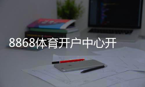8868体育开户中心开户教程：官方注册流程、实名认证与安全充值攻略
